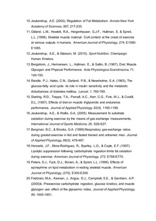 10.Jeukendrup, A.E. (2002). Regulation of Fat Metabolism. Annals New York
Academy of Sciences, 967, 217-235.
11.Odland, L.M., Howlett, R.A., Heigenhauser, G.J.F., Hultman, E. & Spreit,
L.L. (1998). Skeletal muscle malonyl- CoA content at the onset of exercise
at various outputs in humans. American Journal of Physiology, 274, E1080-
E1085.
12.Jeukendrup, A.E., & Gleeson, M. (2010). Sport Nutrition. Champaign:
Human Kinetics.
13.Bergstrom, J., Hermansen, L., Hultman, E., & Saltin, B. (1967). Diet, Muscle
Glycogen and Physical Performance. Acta Physiologica Scandinavica, 71,
140-150.
14.Randle, P.J., Hales, C.N., Garland, P.B., & Newsholme, E.A. (1963). The
glucose-fatty acid cycle: its role in insulin sensitivity and the metabolic
disturbances of diabetes mellitus. Lancet, 1, 785-789.
15.Starling, R.D., Trappe, T.A., Parcell, A.C., Kerr, C.G., Fink, W.J., & Costill,
D.L. (1997). Effects of diet on muscle triglyceride and endurance
performance. Journal of Applied Physiology, 82(4), 1185-1189.
16.Jeukendrup, A.E., & Wallis, G.A. (2005). Measurement fo substrate
oxidation during exercise by the means of gas exchange measurements.
International Journal of Sports Medicine, 26, S28-S27.
17.Bergman, B.C., & Brooks, G.A. (1999).Respiratory gas-exchange ratios
during graded exercise in fed and fasted trained and untrained men. Journal
of Applied Physiology, 86(2), 479-487.
18.Horowitz, J.F., Mora-Rodriguez, R., Byerley, L.O., & Coyle, E.F. (1997).
Lipolytic suppression following carbohydrate ingestion limits fat oxidation
during exercise. American Journal of Physiology, 273, E768-E775.
19.Peters, S.J., Fyck, D.J., Bonen, A., & Spreit, L.L. (1998). Effects of
epinephrine on lipid metabolism in resting skeletal muscle. American
Journal of Physiology, (275), E300-E309.
20.Febbraio, M.A., Keenan, J., Angus, D.J., Campbell, S.E., & Garnham, A.P.
(2000)b. Preexercise carbohydrate ingestion, glucose kinetics, and muscle
glycogen use: effect of the glycaemic index. Journal of Applied Physiology,
89, 1845-1851.
 