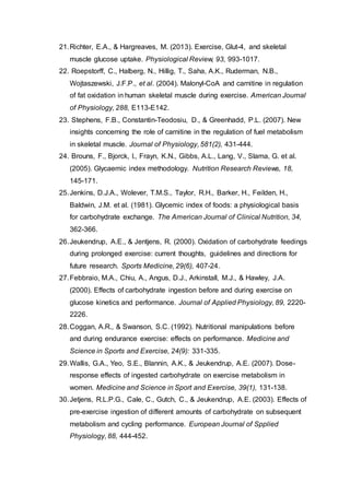 21.Richter, E.A., & Hargreaves, M. (2013). Exercise, Glut-4, and skeletal
muscle glucose uptake. Physiological Review, 93, 993-1017.
22. Roepstorff, C., Halberg, N., Hillig, T., Saha, A.K., Ruderman, N.B.,
Wojtaszewski, J.F.P., et al. (2004). Malonyl-CoA and carnitine in regulation
of fat oxidation in human skeletal muscle during exercise. American Journal
of Physiology, 288, E113-E142.
23. Stephens, F.B., Constantin-Teodosiu, D., & Greenhadd, P.L. (2007). New
insights concerning the role of carnitine in the regulation of fuel metabolism
in skeletal muscle. Journal of Physiology, 581(2), 431-444.
24. Brouns, F., Bjorck, I., Frayn, K.N., Gibbs, A.L., Lang, V., Slama, G. et al.
(2005). Glycaemic index methodology. Nutrition Research Reviews, 18,
145-171.
25.Jenkins, D.J.A., Wolever, T.M.S., Taylor, R.H., Barker, H., Feilden, H.,
Baldwin, J.M. et al. (1981). Glycemic index of foods: a physiological basis
for carbohydrate exchange. The American Journal of Clinical Nutrition, 34,
362-366.
26.Jeukendrup, A.E., & Jentjens, R. (2000). Oxidation of carbohydrate feedings
during prolonged exercise: current thoughts, guidelines and directions for
future research. Sports Medicine, 29(6), 407-24.
27.Febbraio, M.A., Chiu, A., Angus, D.J., Arkinstall, M.J., & Hawley, J.A.
(2000). Effects of carbohydrate ingestion before and during exercise on
glucose kinetics and performance. Journal of Applied Physiology, 89, 2220-
2226.
28.Coggan, A.R., & Swanson, S.C. (1992). Nutritional manipulations before
and during endurance exercise: effects on performance. Medicine and
Science in Sports and Exercise, 24(9): 331-335.
29.Wallis, G.A., Yeo, S.E., Blannin, A.K., & Jeukendrup, A.E. (2007). Dose-
response effects of ingested carbohydrate on exercise metabolism in
women. Medicine and Science in Sport and Exercise, 39(1), 131-138.
30.Jetjens, R.L.P.G., Cale, C., Gutch, C., & Jeukendrup, A.E. (2003). Effects of
pre-exercise ingestion of different amounts of carbohydrate on subsequent
metabolism and cycling performance. European Journal of Spplied
Physiology, 88, 444-452.
 