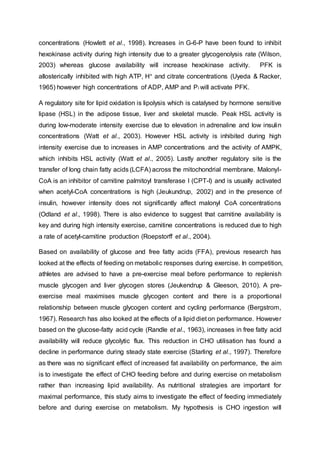 concentrations (Howlett et al., 1998). Increases in G-6-P have been found to inhibit
hexokinase activity during high intensity due to a greater glycogenolysis rate (Wilson,
2003) whereas glucose availability will increase hexokinase activity. PFK is
allosterically inhibited with high ATP, H+ and citrate concentrations (Uyeda & Racker,
1965) however high concentrations of ADP, AMP and Pi will activate PFK.
A regulatory site for lipid oxidation is lipolysis which is catalysed by hormone sensitive
lipase (HSL) in the adipose tissue, liver and skeletal muscle. Peak HSL activity is
during low-moderate intensity exercise due to elevation in adrenaline and low insulin
concentrations (Watt et al., 2003). However HSL activity is inhibited during high
intensity exercise due to increases in AMP concentrations and the activity of AMPK,
which inhibits HSL activity (Watt et al., 2005). Lastly another regulatory site is the
transfer of long chain fatty acids (LCFA) across the mitochondrial membrane. Malonyl-
CoA is an inhibitor of carnitine palmitoyl transferase I (CPT-I) and is usually activated
when acetyl-CoA concentrations is high (Jeukundrup, 2002) and in the presence of
insulin, however intensity does not significantly affect malonyl CoA concentrations
(Odland et al., 1998). There is also evidence to suggest that carnitine availability is
key and during high intensity exercise, carnitine concentrations is reduced due to high
a rate of acetyl-carnitine production (Roepstorff et al., 2004).
Based on availability of glucose and free fatty acids (FFA), previous research has
looked at the effects of feeding on metabolic responses during exercise. In competition,
athletes are advised to have a pre-exercise meal before performance to replenish
muscle glycogen and liver glycogen stores (Jeukendrup & Gleeson, 2010). A pre-
exercise meal maximises muscle glycogen content and there is a proportional
relationship between muscle glycogen content and cycling performance (Bergstrom,
1967). Research has also looked at the effects of a lipid diet on performance. However
based on the glucose-fatty acid cycle (Randle et al., 1963), increases in free fatty acid
availability will reduce glycolytic flux. This reduction in CHO utilisation has found a
decline in performance during steady state exercise (Starling et al., 1997). Therefore
as there was no significant effect of increased fat availability on performance, the aim
is to investigate the effect of CHO feeding before and during exercise on metabolism
rather than increasing lipid availability. As nutritional strategies are important for
maximal performance, this study aims to investigate the effect of feeding immediately
before and during exercise on metabolism. My hypothesis is CHO ingestion will
 