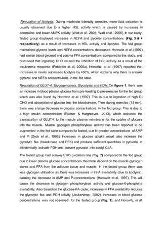 Regulation of lipolysis: During moderate intensity exercise, more lipid oxidation is
usually observed due to a higher HSL activity which is caused by increases in
adrenaline and lower AMPK activity (Watt et al., 2003; Watt et al., 2005). In our study,
fasted group displayed increases in NEFA and glycerol concentrations (Fig. 3 & 4
respectively) as a result of increases in HSL activity and lipolysis. The fed group
maintained glycerol levels and NEFA concentrations decreased. Horowitz et al. (1997)
had similar blood glycerol and plasma FFA concentrations compared to this study, and
discussed that ingesting CHO caused the inhibition of HSL activity as a result of the
insulinemic response (Febbraio et al, 2000a). Horowitz et al. (1997) reported that
increases in insulin supresses lipolysis by >60%, which explains why there is a lower
glycerol and NEFA concentrations in the fed state.
Regulation of GLUT-4, Glycogenolysis, Glycolysis and PDH: On figure 1, there was
an increase in blood plasma glucose from pre-feeding to pre-exercise for the fed group
which was also found by Horowitz et al. (1997). This is due to ingestion of high GI
CHO and absorption of glucose into the bloodstream. Then during exercise (15 min),
there was a large decrease in glucose concentrations in the fed group. This is due to
a high insulin concentration (Richter & Hargreaves, 2013), which activates the
translocation of GLUT-4 to the muscle plasma membrane for the uptake of glucose
into the muscle. Muscle glycogen phosphorylase activity has been reported to be
augmented in the fed state compared to fasted, due to greater concentrations of AMP
and Pi (Dyck et al., 1996). Increases in glucose uptake would also increase the
glycolytic flux (hexokinase and PFK) and produce sufficient quantities in pyruvate to
allosterically activate PDH and convert pyruvate into acetyl CoA.
The fasted group had a lower CHO oxidation rate (Fig. 7) compared to the fed group
due to lower plasma glucose concentrations therefore depend on the muscle glycogen
stores and FFA from the adipose tissue and muscle. In the fasted group there was
less glycogen utilisation as there was increases in FFA availability (due to lipolysis),
causing the decrease in AMP and Pi concentrations (Horowitz et al, 1997). This will
cause the decrease in glycogen phosphorylase activity and glucose-6-phosphate
availability. Also based on the glucose-FA cycle, increases in FFA availability reduces
the glycolytic flux and PDH activity (Jeukendrup, 2002). Increases in blood glucose
concentrations was not observed for the fasted group (Fig. 1), and Horowitz et al.
 