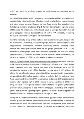 (1997) also found no significant changes in blood glucose concentrations during
exercise.
Long chain fatty acid transport: Investigating the mechanisms of fatty acid uptake and
oxidation in the mitochondria was difficult as a result of not collecting muscle biopsies
and arteriovenous sampling. However we have found greater lipid oxidation in the
fasted group compared to fed group (Fig. 8) therefore there should be a greater uptake
of LCFA into the mitochondria in the fasted group to undergo β-oxidation. For fed
group as lipolysis rate has decreased there will be less FFA availability, decreasing
FAT/CD36 activity and LCFA uptake into mitochondria.
Carnitine availability is key for lipid oxidation as it is essential for LCFA transport into
the mitochondria (Jeukendrup, 2002). In fed groups, there was greater acetyl-CoA and
acetyl-carnitine concentrations, therefore decreasing carnitine availability which
explains the lower lipid oxidation rates for fed groups (Roepstorff et al., 2004).
However for fasted groups, there was a reduction in glycolytic flux and PDH activity
(Stephens et al., 2007) which increases carnitine availability therefore increasing the
capacity to transport of LCFA into mitochondria to undergo β-oxidation.
Effect of GlycaemicIndex, timingand quantity on Fuel Utilisation: Glycaemic index (GI)
is the rate of digestion and absorption of CHO sugars (Brouns et al., 2005). In this
study, Lucozade ‘sport’ and ‘original’ was used which is classed as a high GI
carbohydrate (Jenkins et al., 1981). Based on Horowitz et al. (1997), different GI
effects the rate of insulin release, where high GI has a greater insulin concentration
compared to low GI therefore greater inhibition of lipolysis. Both this study and theirs
found a significantly lower blood FFA concentrations and greater CHO oxidation during
exercise when ingested high GI CHO. However if we had used low GI CHO in our
study, we would observe greater blood FFA concentrations and greater lipid oxidation
(Febbraio et al., 2000) due to less inhibition of lipolysis. Jeukendrup and Jentjens
(2000) also found that ingesting high GI glucose and low GI fructose together will
increase overall CHO oxidation compared to just high GI CHO.
Timing of CHO intake is important as it effects muscle glycogen content and availability
of blood glucose for exercise. Febbraio et al. (2000b) looked at timings of feeding on
metabolism and found that CHO oxidation rates and blood glucose levels remained
constant, when CHO was ingested before (30 minutes before exercise) and during
 