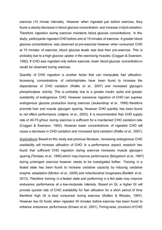 exercise (15 minute intervals). However when ingested just before exercise, they
found a steady decrease in blood glucose concentration and increase in lipid oxidation.
Therefore ingestion during exercise maintains blood glucose concentrations. In this
study, participants ingested CHO before and at 15 minutes of exercise. A greater blood
glucose concentrations was observed at pre-exercise however when consumed CHO
at 15 minutes of exercise, blood glucose levels was less than pre-exercise. This is
probably due to a high glucose uptake in the exercising muscles (Coggan & Swanson,
1992). If CHO was ingested only before exercise, lower blood glucose concentrations
would be observed during exercise.
Quantity of CHO ingestion is another factor that can manipulate fuel utilisation.
Increasing concentrations of carbohydrates have been found to increase the
dependence of CHO oxidation (Wallis et al., 2007) and increased glycogen
phosphorylase activity. This is probably due to a greater insulin spike and greater
availability of endogenous CHO. However excessive ingestion of CHO can supress
endogenous glucose production during exercise (Jeukendrup et al., 1999) therefore
promote liver and muscle glycogen sparing. However CHO quantity has been found
to not effect performance (Jetjens et al., 2003). It is recommended that CHO supply
rate of 40-75 g/hour during exercise is sufficient for a maintained CHO oxidation rate
(Coggan & Swanson, 1992). However lower concentrations of ingested CHO will
cause a decrease in CHO oxidation and increased lipid oxidation (Wallis et al., 2007).
Implications: Based on this study and previous literature, increasing endogenous CHO
availability will increase utilisation of CHO. In a performance aspect, research has
found that sufficient CHO ingestion during exercise increases muscle glycogen
sparing (Tsintzas et al., 1995) which may improve performance (Bergstrom et al., 1967)
during prolonged exercise however needs to be investigated further. Training in a
fasted state has been found to increase oxidative capacity by inducing oxidative
enzyme adaptation (Morton et al., 2009) and mitochondrial biogenesis (Bartlett et al.,
2013). Therefore training in a fasted state and performing in a fed state may improve
endurance performance at a low-moderate intensity. Based on GI, a higher GI will
provide quicker rate of CHO availability for fuel utilisation for a short period of time
therefore high GI is best consumed during exercise (Walton & Rhodes, 1997).
However low GI foods when ingested 45 minutes before exercise has been found to
enhance endurance performance (Kirwan et al., 2001). Timing-wise, provision of CHO
 