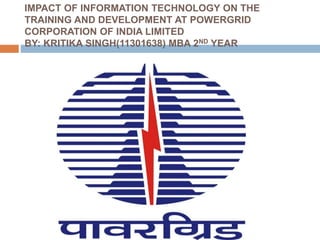 IMPACT OF INFORMATION TECHNOLOGY ON THE
TRAINING AND DEVELOPMENT AT POWERGRID
CORPORATION OF INDIA LIMITED
BY: KRITIKA SINGH(11301638) MBA 2ND YEAR
 