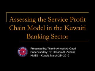 Assessing the Service Profit
Chain Model in the Kuwaiti
Banking Sector
Presented by: Thamir Ahmed AL-Qadri
Supervised by: Dr. Hassan AL-Zubaidi
KMBS – Kuwait, March 28th
2010
 