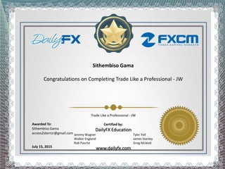 Sithembiso Gama
Congratulations on Completing Trade Like a Professional - JW
Awarded To:
Sithembiso Gama
access2sterror@gmail.com
July 15, 2015
Trade Like a Professional - JW
Certified by:
DailyFX Education
Jeremy Wagner Tyler Yell
Walker England James Stanley
Rob Pasche Greg Mcleod
www.dailyfx.com
 