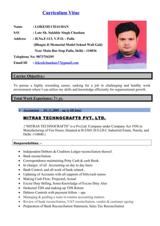 Curriculum Vitae
Name : LOKESH CHAUHAN
S/O : Late Sh. Sukhbir Singh Chauhan
Address : H.No.F-113, V.P.O. - Palla
(Bhagat Ji Memorial Model School Wali Gali)
Near Main Bus Stop Palla, Delhi - 110036
Telephone No: 9873754295
Email ID : lokeshchauhan37@gmail.com
Carrier Objective:-
To pursue a highly rewarding career, seeking for a job in challenging and healthy work
environment where I can utilize my skills and knowledge efficiently for organizational growth.
Total Work Experience: 7+ yr.
 Accountant – (01.11.2009 – up to till date)
MITRAS TECHNOCRAFTS PVT. LTD.
{“MITRAS TECHNOCRAFTS” is a Pvt.Ltd. Company under Company Act 1956 in
Manufacturing of Fire Hoses, Situated at B-2369, D.S.I.D.C Industrial Estate, Narela, and
Delhi -110040.}
Responsibilities: -
• Independent Debtors & Creditors Ledger reconciliation thereof.
• Bank reconciliation
• Correspondence maintaining Petty Cash & cash Book.
• In charges of all Accounting on day to day basis
• Bank Control, and all work of bank related ,
• Updating of Accounts with all supports of bills/cash memo
• Making Cash Flow, Projected, Actual
• Excise Duty Billing, Some Knowledge of Excise Duty Also
• Deducted TDS and making up TDS Return
• Debtors Controls with payment follow – ups
• Managing & guiding a team in routine accounting matters
• Review of bank reconciliation, VAT reconciliation, vendor & customer ageing
• Preparation of Bank Reconciliation Statement, Sales Tax Reconciliation
 