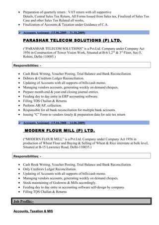 • Preparation of quarterly return : VAT return with all supportive
Details, Central Sales Tax Return, All Forms Issued from Sales tax, Finalized of Sales Tax
Case and other Sales Tax Related all works,
• Finalization of Accounts & Taxation under Guidance of C.A.
 Accounts Assistant- (15.06.2009 – 31.10.2009)
PARASHAR TELECOM SOLUTIONS (P) LTD.
(“PARASHAR TELECOM SOLUTIONS” is a Pvt.Ltd. Company under Company Act
1956 in Construction of Tower Vision Work, Situated at B-6/1,2nd
& 3rd
Floor, Sec-5,
Rohini, Delhi-110085.)
Responsibilities: -
• Cash Book Writing, Voucher Posting, Trial Balance and Bank Reconciliation.
• Debtors & Creditors Ledger Reconciliation.
• Updating of Accounts with all supports of bills/cash memo.
• Managing vendors accounts, generating weekly on demand cheques.
• Prepare month-end & year-end closing journal entries.
• Feeding day to day entry in ERP accounting software.
• Filling TDS Challan & Returns
• Perform AR/AP, collection.
• Responsible for all bank reconciliation for multiple bank accounts.
• Issuing “C” Form to vendors timely & preparation data for sale tax return
 Accounts Assistant- (15.04.2008 – 14.06.2009)
MODERN FLOUR MILL (P) LTD.
(“MODERN FLOUR MILL” is a Pvt.Ltd. Company under Company Act 1956 in
production of Wheat Flour and Buying & Selling of Wheat & Rice interstate at bulk level,
Situated at B-15 Lawrence Road, Delhi-110035.)
Responsibilities: -
• Cash Book Writing, Voucher Posting, Trial Balance and Bank Reconciliation.
• Only Creditors Ledger Reconciliation.
• Updating of Accounts with all supports of bills/cash memo.
• Managing vendors accounts, generating weekly on demand cheques.
• Stock maintaining of Godowns & Mills accordingly.
• Feeding day to day entry in accounting software self-design by company.
• Filling TDS Challan & Returns
Job Profile:-
Accounts, Taxation & MISAccounts, Taxation & MIS
 