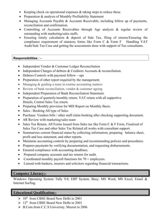 • Keeping check on operational expenses & taking steps to reduce these.
• Preparation & analysis of Monthly Profitability Statement
• Managing Accounts Payable & Accounts Receivable, including follow up of payments,
reconciliation and confirmation.
• Controlling of Accounts Receivables through Age analysis & regular review of
outstanding with marketing/sales staffs.
• Ensuring timely calculation & deposit of Sale Tax, filing of returns/Ensuring the
compliance requirement of statutory forms like Form C & Form F Handling VAT
Audit/Sale Tax Case and getting the assessments done with support of Tax consultants.
Responsibilities : -
• Independent Vendor & Customer Ledger Reconciliation
• Independent Charges of debtors & Creditors Accounts & reconciliation.
• Debtors Controls with payment follow – ups
• Preparation of other report required by the management.
• Managing & guiding a team in routine accounting matters
• Review of bank reconciliation, vendor & customer ageing
• Independent Preparation of Bank Reconciliation Statement.
• Preparation of quarterly/monthly return: VAT return with all supportive
Details, Central Sales Tax return.
• Preparing Monthly provision for MIS Report on Monthly Basis.
• Sales : Booking All type of Sales
• Purchase: Vendors bills / other staff claim booking after checking supporting document.
• AR Review with marketing/sales team
• Sales Tax Return, All Forms Issued from Sales tax like Form C & F Form, Finalized of
Sales Tax Case and other Sales Tax Related all works with consultant support.
• Summarizes current financial status by collecting information; preparing balance sheet,
profit and loss statement, and other reports.
• Maintains accounting controls by preparing and recommending policies and procedures.
• Prepares payments by verifying documentation, and requesting disbursements.
• Ensured compliance with accounting deadlines.
• Prepared company accounts and tax returns for audit.
• Coordinated monthly payroll functions for 70 + employees.
• Liaised with bankers, insurers and solicitors regarding financial transactions.
Computer Literacy:-
Windows Operating System Tally 9.0, ERP System, Busy, MS Word, MS Excel, Email &
Internet Surfing.
Educational Qualification:-
 10th
from CBSE Board New Delhi in 2001
 12th
from CBSE Board New Delhi in 2003
 B.Com.from C.C.S University, Meerut in 2006
 