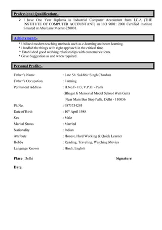 Professional Qualification:-
 I have One Year Diploma in Industrial Computer Accountant from I.C.A (THE
INSTITUTE OF COMPUTER ACCOUNTANT) an ISO 9001: 2000 Certified Institute
Situated at Abu Lane Meerut-250001.
Achievement:-
* Utilized modern teaching methods such as e-learning and team learning.
* Handled the things with right approach in the critical time.
* Established good working relationships with customers/clients.
* Gave Suggestion as and when required.
Personal Profile:-
Father’s Name : Late Sh. Sukhbir Singh Chauhan
Father’s Occupation : Farming
Permanent Address : H.No.F-113, V.P.O. - Palla
(Bhagat Ji Memorial Model School Wali Gali)
Near Main Bus Stop Palla, Delhi - 110036
Ph.No. : 9873754295
Date of Birth : 10th
April 1988
Sex : Male
Marital Status : Married
Nationality : Indian
Attribute : Honest, Hard Working & Quick Learner
Hobby : Reading, Traveling, Watching Movies
Language Known : Hindi, English
Place: Delhi Signature
Date:
 