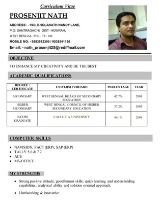 Curriculum Vitae
PROSENJIT NATH
ADDRESS: - 19/3, BHOLANATH NANDY LANE,
P.O: SANTRAGACHI, DIST: HOWRAH,
WEST BENGAL, PIN – 711 104
MOBILE NO: - 9883582399 / 9038541156
Email: - nath_prasenjit25@rediffmail.com
OBJECTIVE
TO ENHANCE MY CREATIVITY AND BE THE BEST.
ACADEMIC QUALIFICATIONS
DEGREE /
CERTIFICATE
UNIVERSITY/BOARD PERCENTAGE YEAR
SECONDARY WEST BENGAL BOARD OF SECONDARY
EDUCATION
42.7% 2001
HIGHER
SECONDARY
WEST BENGAL COUNCIL OF HIGHER
SECONDARY EDUCATION
37.2% 2003
B.COM
GRADUATE
CALCUTTA UNIVERSITY 40.1% 2008
COMPUTER SKILLS
 NAVISION, FACT (ERP), SAP (ERP)
 TALLY 5.6 & 7.2
 ACE
 MS-OFFICE
MY STRENGTHS
 Strong positive attitude, good human skills, quick learning and understanding
capabilities, analytical ability and solution oriented approach.
 Hardworking & innovative.
 