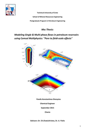 1
Technical University of Crete
School of Mineral Resources Engineering
Postgraduate Program in Petroleum Engineering
Msc Thesis:
Modeling Single & Multi-phase flows in petroleum reservoirs
using Comsol Multiphysics: ''Pore to field-scale effects''
Pandis Konstantinos Dionysios
Chemical Engineer
September 2015
Chania
Advisors: Dr. Ch.Chatzichristos, Dr. A. Yiotis
 