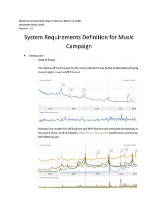Document prepared by: Roger Filomeno, March 14, 2008
Document status: draft
Revision: 1.0
System Requirements Definition for Music
Campaign
• Introduction
o State of Music
The decline of the CD sales for the music industry is due to the proliferation of easily
shared digital music in MP3 format.
However the market for MP3 players and MP3 Phones had increased dramatically in
the past 4 years thanks to Apple’s iPod, iPhone, Nokia, PSP, SonyEricsson and cheap
MP3/MP4 players.
 