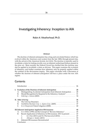 26
Investigating Inherency: Inception to AIA
Robin A. Weatherhead, Ph.D.
Abstract
The doctrine of inherent anticipation has a long and convoluted history which has
evolved within the American court system from the late 1800s through present day,
with the advent of the American Invents Act (AIA). The doctrine is typically used to
invalidate a claim for lacking novelty over an inherent undisclosed feature present in
the prior art. More recently, the Federal Circuit has clariﬁed that this doctrine may
also be applied to invalidate a claim as obvious. This paper examines the evolution
of inherency, and further examines how inherency may be properly applied within
the conﬁnes of the obviousness inquiry. This paper concludes with a discussion of
whether the doctrine of inherent anticipation will have a place under the new AIA
regime.
Contents
Introduction . . . . . . . . . . . . . . . . . . . . . . . . . . . . . . . . . . . . . 26
I. Evolution of the Doctrine of Inherent Anticipation 28
A. Distinguishing Accidental Anticipation from Inherent Anticipation . . . 28
B. Should Recognition be Required in the Inherency Analysis? . . . . . . . 31
C. Schering v. Geneva (2003) . . . . . . . . . . . . . . . . . . . . . . . . . . . 34
II. After Schering 36
A. The Schering Dissenters . . . . . . . . . . . . . . . . . . . . . . . . . . . . 36
B. SmithKline Beecham Corp. v. Apotex Corp. (2005) . . . . . . . . . . . . . . . 37
C. In re Omeprazole Patent Litigation (2008) . . . . . . . . . . . . . . . . . . . 40
III.Inherent Anticipation Applied to Obviousness 44
A. In re Dillon (1990) and the Concept of “Reverse Inherency” . . . . . . . . 45
B. Recent Application of Inherency to Obviousness: 2011 to present . . . . 47
1. In re Kao (2011) and Par Pharmaceutical (2014) . . . . . . . . . . . . 47
2. Allergan v. Sandoz (2013) . . . . . . . . . . . . . . . . . . . . . . . 50
C. Inherent Obviousness Deconstructed . . . . . . . . . . . . . . . . . . . . 54
Conclusion . . . . . . . . . . . . . . . . . . . . . . . . . . . . . . . . . . . . . . 55
Journal of the Patent & Trademark Office Society
jptos.org
 