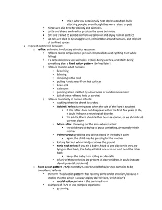  this is why you occasionally hear stories about pit-bulls
attacking people, even though they were raised as pets
 horses are also bred for docility and calmness
 cattle and sheep are bred to produce the same behaviors
 cats are trained to exhibit inoffensive behavior and enjoy human contact
 lab rats are bred to be unaggressive, comfortable around humans, and tolerant
of confined spaces
 types of instinctive behavior:
o reflex: an innate, involuntary stimulus response
 reflexes can be simple (knee-jerk) or complicated (a cat righting itself while
falling)
 if a reflex becomes very complex, it stops being a reflex, and starts being
something else: a fixed action pattern (defined later)
 reflexes found in adult humans:
 breathing
 blinking
 shivering in the cold
 pulling hands away from hot surfaces
 knee-jerk
 salivation
 jumping when startled by a loud noise or sudden movement
 (all of these reflexes help us survive)
 reflexes found only in human infants:
 suckling when the cheek is stroked
 Babinski reflex: fanning toes when the sole of the foot is touched
 if this reflex does not disappear within the first few years of life,
it could indicate a neurological disorder
 for adults, there should either be no response, or we should curl
our toes down
 Moro reflex: throwing out the arms when startled
 the child may be trying to grasp something, presumably their
mother
 Palmer grasp: grabbing any object placed in the baby's palm
 again, the child may be grasping for the mother
 kicking feet out when held just above the ground
 tonic neck reflex: if you tilt a baby's head to one side while they are
lying on their back, the baby will stick one arm out and bend the other
back
 keeps the baby from rolling accidentally
 (if any of these reflexes are present in older children, it could indicate
developmental problems)
o fixed action pattern (FAP): instinctive, coordinated behaviors too complex to be
considered reflexes
 the term "fixed action pattern" has recently come under criticism, because it
implies that the action is always rigidly stereotyped, which it isn’t
 modal action pattern is the preferred term
 examples of FAPs in less complex organisms:
 grooming
 