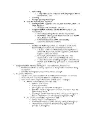  nest-building
 a pregnant mouse will build a nest for its offspring even if it was
raised without a nest
 swimming
 hissing or growling when enraged
 traits that most FAPs have in common:
 stereotyped: FAPs happen the same way, no matter where, when, or in
whom they occur
 all cats groom themselves the same way
 independence from immediate external stimulation; not all FAPs
require stimuli
 many FAPs occur long after the stimulus was presented
 the FAP does not change with the environment; when the FAP
starts, it doesn't usually stop
 behaviors not classified as FAPs are directed by
external/environmental conditions
~~~~~~~~~~~~~~~~~~~~~~~~~~~~
 spontaneous: the timing, duration, and intensity of an FAP are not
determined by external stimuli or environmental conditions
 if it's been a while since the last time an animal performed a
certain FAP, that FAP will probably happen soon, and when it
happens it will be very intense
 for example, when carbon dioxide builds up in a male
stickleback fish's nest, it fans out the CO2 with its fins
 if a male stickleback is forced to go a long time without fanning
the nest, it will start fanning again as soon as possible and with
gusto
 independence from individual learning; if it's a learned behavior, it's not an FAP
o the FAP is not affected by learning experiences or changes to the environment during
development
o remember the thing about pregnant mice and nest-building?
 the genetics of behavior:
o as stated earlier, we can breed animals to exhibit certain motivations and emotions
o studies in humans have shown that behavior can be inherited
o some animals exhibit simple behaviors that can be traced to a single gene
 Whitney performed this experiment in 1969:
 C57 mice rarely vocalize
 JK mice vocalize often
 Whitney bred C57 mice and JK mice together
 56% of the crossbred f1 generation vocalized, compared to 3% of the
C57 and 68% of the JK
 according to Mendelian inheritance, this is what you would expect to
happen if the behavior was influenced by a single dominant gene
 Van Abeelen performed this experiment in 1967:
 Waltzer mice are observed to dance
 two Waltzers will produce a litter consisting entirely of dancing mice
 when Waltzers are bred with the non-Waltzing f1 generation, it
produces no dancing mice
 