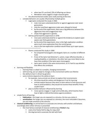  when two f1's are bred, 25% of offspring can dance
 Mendelian ratios suggest a single recessive gene
 the aforementioned studies were really exciting at the time
o complex behaviors are usually influenced by multiple genes
 Lagerspetz conducted this study in 1964:
 male mice were selectively bred for or against aggression over seven
generations
 only the most/least aggressive males were allowed to breed
 by the end of the experiment, there was a big difference between the
aggressive mice and unaggressive mice
 shows that aggression is genetic
 DeFries performed this experiment in 1978:
 mice were selectively bred for or against the tendency to explore open
spaces over thirty generations
 by the end of the experiment, mice in the high-exploration condition
were much more explorative than the control group
 mice in the low-exploration condition would freeze up in open spaces
~~~~~~~~~~~~~~~~~~~~~~~~~~~~~~~~~~
 Plomin conducted this study in 1994:
 he compared monozygotic and dizygotic twins on a number of different
traits
 if one of the twins had Alzheimer's, autism, major affective disorder, a
reading disability, or alcoholism, the other twin was more likely to also
have that condition if the twins were monozygotic
 twins were raised in the same environment, so it's hard to say whether
that affects the conditions
 learning and flexibility
o learning helps us adapt to a complex, changing environment
o with learning, we can adapt to changes in the environment within one lifetime
o the ability to learn is driven by genetics
o some instincts depend on the ability to learn
 for example, many animals are driven to explore their environments
 this drive would be useless and dangerous if not for learning
 animals explore because they want to learn where to find resources and
how to avoid predators; they would not receive these benefits if they
couldn't learn
 play is another behavior influenced by learning
 many species engage in rough-and-tumble play, which teaches them
how to fight or defend themselves against predators
 simple forms of learning:
o habituation: the longer you are exposed to a stimulus, the less you notice it
o sensitization: the longer you are exposed to a stimulus, the more noticeable it becomes;
you are made sensitive to the stimulus
 classical conditioning: an animal learns to associate one stimulus with another and behaves
accordingly when either stimulus is presented
o the most famous example of classical conditioning is Pavlov's dog
 every time Pavlov fed his dog, he rang a bell
 the dog learned to associate the bell with food
 