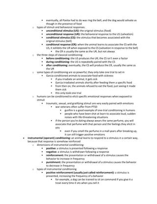  eventually, all Pavlov had to do was ring the bell, and the dog would salivate as
though in the presence of food
o types of stimuli and behavioral responses:
 unconditional stimulus (US): the original stimulus (food)
 unconditional response (UR): the behavioral response to the US (salivation)
 conditional stimulus (CS): the stimulus that becomes associated with the
original stimulus (bell)
 conditional response (CR): when the animal learns to associate the CS with the
US, it exhibits the UR when exposed to the CS (salivation in response to the bell)
 the CR is usually the same as the UR, but not always
o the three steps of classical conditioning:
 before conditioning: the US produces the UR; the CS isn't even a factor
 during conditioning: the US is repeatedly paired with the CS
 after conditioning: eventually, the CS will produce the CR, usually the same as
the UR
o some types of conditioning are so powerful, they only take one trial to set in
 Garcia conditioned animals to associate food with sickness
 if you irradiate an animal, it gets sick
 Garcia irradiated animals shortly after feeding them a specific food
 from then on, the animals refused to eat the food; just seeing it made
them sick
 this only took one trial
o humans can be conditioned to elicit specific emotional responses when exposed to
stimuli
 traumatic, sexual, and gratifying stimuli are very easily paired with emotions
 war veterans often suffer from PTSD
 gunfire is a good example of one-trial conditioning in humans
 people who have been shot at learn to associate loud, sudden
noises with life-threatening situations
 if the person you're dating always wears the same perfume, you will
associate that perfume with that person and the feelings they elicit in
you
 even if you smell the perfume in a mall years after breaking up,
it can still trigger positive emotions
 instrumental (operant) conditioning: an animal learns to respond to a stimulus in a certain way,
because that response is somehow reinforced
o dimensions of instrumental conditioning:
 positive: a stimulus is presented following a response
 negative: a stimulus is withdrawn following a response
 reinforcement: the presentation or withdrawal of a stimulus causes the
behavior to increase in frequency
 punishment: the presentation or withdrawal of a stimulus causes the behavior
to decrease in frequency
o types of instrumental conditioning
 positive reinforcement (usually just called reinforcement): a stimulus is
presented, increasing the frequency of a behavior
 for example, a dog can be trained to sit on command if you give it a
treat every time it sits when you tell it
 