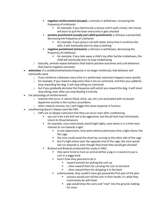  negative reinforcement (escape): a stimulus is withdrawn, increasing the
frequency of a behavior
 for example, if you electrocute a mouse until it pulls a lever, the mouse
will learn to pull the lever every time it gets shocked
 positive punishment (usually just called punishment): a stimulus is presented,
decreasing the frequency of a behavior
 for example, if you spray a cat with water every time it scratches the
sofa, it will eventually learn to stop scratching
 negative punishment (omission): a stimulus is withdrawn, decreasing the
frequency of a behavior
 for example, if you take away a child's toy after he/she misbehaves, the
child will eventually learn to stop misbehaving
o basically, animals repeat behaviors that lead to positive outcomes and curb behaviors
that lead to negative outcomes
 extinction: if a conditioned behavior/response is no longer reinforced, that behavior will
eventually cease
o if you reinforce a behavior every time it is performed, extinction happens more quickly
o for example, if you reward a dog every time it sits on command, and then you suddenly
stop rewarding the dog, it will stop sitting on command
o but if you gradually decrease the frequency with which you reward the dog, it will never
stop sitting, even after you stop feeding it entirely
 the physiology of reinforcement:
o rewards that occur in nature (food, drink, sex, etc.) are associated with increased
dopamine activity in the nucleus accumbens
o other rewards (money, etc.) will trigger the same response in humans
 conditioning doesn't always override FAPs
o FAPs are so deeply instinctive that they can occur even after conditioning
 you can train a pit-bull not to be aggressive, but the pit-bull may instinctively
return to those behaviors
 for example, mice instinctively avoid bright lights, even when it is in their best
interest to run towards a light
 in one experiment, mice were electrocuted every time a light shone into
the cage
 the mice could avoid the shock by running to the other side of the cage
 but if a light shone over the opposite end of the cage, the mice would
not run towards it, even though they knew they would get shocked
 Breland and Breland conducted this study in 1961:
 they were hired to train an animal (either a pig or a racoon) to put a
coin in a piggy bank
 here's how they planned to do it:
 reward animals for picking the coin up
 ...then reward them for carrying the coin to the bank
 ...then reward them for dropping it in the bank
 unfortunately, they couldn't even get passed the first part of the plan
 racoons would just roll the coin in their hands; it's what they
instinctively do with food
 pigs would drop the coins and "root" into the ground, looking
for more
 
