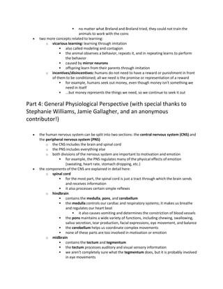  no matter what Breland and Breland tried, they could not train the
animals to work with the coins
 two more concepts related to learning:
o vicarious learning: learning through imitation
 also called modeling and contagion
 the animal observes a behavior, repeats it, and in repeating learns to perform
the behavior
 caused by mirror neurons
 offspring learn from their parents through imitation
o incentives/disincentives: humans do not need to have a reward or punishment in front
of them to be conditioned; all we need is the promise or representation of a reward
 for example, humans seek out money, even though money isn't something we
need in itself
 ...but money represents the things we need, so we continue to seek it out
Part 4: General Physiological Perspective (with special thanks to
Stephanie Williams, Jamie Gallagher, and an anonymous
contributor!)
 the human nervous system can be split into two sections: the central nervous system (CNS) and
the peripheral nervous system (PNS)
o the CNS includes the brain and spinal cord
o the PNS includes everything else
o both divisions of the nervous system are important to motivation and emotion
 for example, the PNS regulates many of the physical effects of emotion
(sweating, heart rate, stomach dropping, etc.)
 the components of the CNS are explained in detail here:
o spinal cord
 for the most part, the spinal cord is just a tract through which the brain sends
and receives information
 it also processes certain simple reflexes
o hindbrain
 contains the medulla, pons, and cerebellum
 the medulla controls our cardiac and respiratory systems; it makes us breathe
and regulates our heart beat
 it also causes vomiting and determines the constriction of blood vessels
 the pons maintains a wide variety of functions, including chewing, swallowing,
saliva secretion, tear production, facial expressions, eye movement, and balance
 the cerebellum helps us coordinate complex movements
 none of these parts are too involved in motivation or emotion
o midbrain
 contains the tectum and tegmentum
 the tectum processes auditory and visual sensory information
 we aren't completely sure what the tegmentum does, but it is probably involved
in eye movements
 
