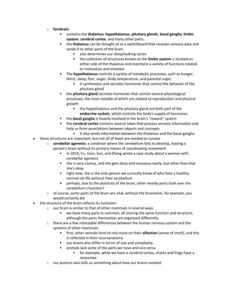 o forebrain
 contains the thalamus, hypothalamus, pituitary glands, basal ganglia, limbic
system, cerebral cortex, and many other parts…
 the thalamus can be thought of as a switchboard that receives sensory data and
sends it to other parts of the brain
 also determines our sleep/waking cycles
 the collection of structures known as the limbic system is located on
either side of the thalamus and maintains a variety of functions related
to motivation and emotion
 The hypothalamus controls a variety of metabolic processes, such as hunger,
thirst, sleep, fear, anger, body temperature, and parental urges
 It synthesizes and secretes hormones that control the behavior of the
pituitary gland
 the pituitary gland secretes hormones that control several physiological
processes, the most notable of which are related to reproduction and physical
growth
 the hypothalamus and the pituitary gland are both part of the
endocrine system, which controls the body's supply of hormones
 the basal ganglia is heavily involved in the brain's "reward" system
 the cerebral cortex contains several lobes that process sensory information and
help us form associations between objects and concepts
 it also sends information between the thalamus and the basal ganglia
 these structures are important, but not all of them are needed to survive
o cerebellar agenesis: a condition where the cerebellum fails to develop, leaving a
person's brain without its primary means of coordinating movement
 in 2014, Yu, Jians, Sun, and Zhang wrote a case study about a woman with
cerebellar agenesis
 she is very clumsy, and she gets dizzy and nauseous easily, but other than that
she's okay
 right now, she is the only person we currently know of who lives a healthy,
normal-ish life without their cerebellum
 perhaps, due to the plasticity of the brain, other nearby parts took over the
cerebellum's function?
o of course, some parts of the brain are vital; without the brainstem, for example, you
would certainly die
 the structure of the brain reflects its evolution
o our brain is similar to that of other mammals in several ways
 we have many parts in common, all sharing the same function and structure,
although the parts themselves are organized differently
o there are a few noticeable differences between the human nervous system and the
systems of other mammals:
 first, other animals tend to rely more on their olfaction (sense of smell), and this
is reflected in their neuroanatomy
 our brains also differ in terms of size and complexity
 animals lack some of the parts we have and vice versa
 for example, while we have a cerebral cortex, sharks and frogs have a
neocortex
o our posture also tells us something about how our brains evolved
 