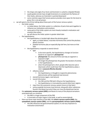  the shape and angle of our brain and brainstem is suited to a bipedal lifestyle
 quadrupedal animals have straight brainstems to compliment the flatness of
their backs, whereas our brainstem is pointed downward
 some scientists argue that human posture provides more space for the brain to
grow; this is not yet proven
 we will spend a lot of time talking about these parts of the human nervous system:
o the limbic system
 as stated above, the limbic system is a collection of parts that work together to
influence our motivations and emotions
 some parts of the limbic system are more heavily involved in motivation and
emotion than others
 we will discuss the limbic system in greater detail later
o the hypothalamus
 the hypothalamus is located right above the pituitary gland
 again, as stated above, it secretes hormones that control the pituitary
gland's function
 peptide hormones play an especially big role here, but more on that
later
 the hypothalamus responds to several stimuli:
 light
 to be more specific, the hypothalamus changes its function
based on an organism's photoperiod
 photoperiod: the amount of time each day an organism is
exposed to light
 the longer the photoperiod, the greater the duration of activity
in the hypothalamus
 when the photoperiod is short, people often become sad or
depressed, which could mean that the hypothalamus plays a
role in seasonal affective disorder
 olfactory stimuli
 the hypothalamus is thought to respond to pheromones
(pheromones will be explained next lecture)
 steroid hormones (again, next lecture)
 neural information
 the CNS and the PNS both influence the hypothalamus
 the hypothalamus is innervated by several other brain regions
 input from the autonomic nervous system (more on that later)
 various peptide hormones (next lecture), along with other substances
found in the blood, but only if they can cross the blood brain barrier
o the autonomic nervous system (ANS) contributes to many of the physical sensations
associated with our emotions
 the ANS is a huge component of the PNS
 it innervates all major organs in the body, as well as several glands
o there are three major divisions of the ANS: the enteric nervous system (ENS), the
sympathetic nervous system (SNS), and the parasympathetic nervous system (PSNS)
 the ENS influences the gastrointestinal system; it's not very important to
motivation and emotion
 