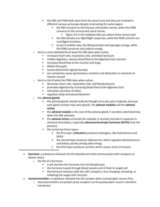  the SNS and PSNS both stem from the spinal cord, but they are involved in
different nervous processes despite innervating the same organs
 the SNS connects to the thoracic and lumbar nerves, while the PSNS
connects to the cervical and sacral nerves
 figure 4-6 in the textbook tells you where these nerves lead
 the SNS dictates our fight/flight responses, while the PSNS controls our
rest/digest functions
 to put it another way, the SNS generates and expunges energy, while
the PSNS conserves and collects energy
o here's a more detailed list of what the SNS does when active:
 increases heart rate, respiratory rate, and blood pressure
 inhibits digestion, reduces blood flow to the digestive tract and skin
 increases blood flow to the muscles and lungs
 dilates the pupils
 causes piloerection (goose bumps)
 can sometimes cause spontaneous urination and defecation in moments of
intense arousal
o here's a list of what the PSNS does when active:
 decreases heart rate, respiratory rate, and blood pressure
 promotes digestion by increasing blood flow to the digestive tract
 stimulates secretion of saliva
 regulates sleep and sexual behaviors
o the adrenal glands
 the adrenal glands should really be thought of as two pairs of glands, because
each gland contains two semi-glands: the adrenal medulla and the adrenal
cortex
 the adrenal medulla is the core of the adrenal gland; it secretes catecholamines
when the SNS activates
 the adrenal cortex surrounds the medulla; it secretes steroids in response to
chemical stimulation, especially adrenocorticotropic hormone (ACTH) from the
pituitary
 the cortex has three layers:
 the first layer (reticularis) produces androgens, like testosterone and
DHEA
 the second layer produces aldosterone, which regulates blood pressure
and kidney activity among other things
 the third layer produces cortisol, which causes stress in humans
~~~~~~~~~~~~~~~~~~~~~~~~~~~~
 hormone: a substance released into the bloodstream that communicates with receptors at
distant site(s)
o the life of a hormone:
 a cell secretes the hormone into the bloodstream
 the hormone travels through blood vessels until it finds its target cell
 the hormone interacts with the cell's receptors, thus changing, activating, or
inhibiting the target cell's function
 neurotransmitter: a substance released into the synapse when a presynaptic neuron fires
o neurotransmitters are picked up by receptors on the postsynaptic neuron's dendritic
membrane
 