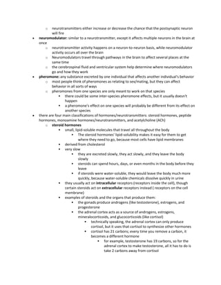 o neurotransmitters either increase or decrease the chance that the postsynaptic neuron
will fire
 neuromodulator: similar to a neurotransmitter, except it affects multiple neurons in the brain at
once
o neurotransmitter activity happens on a neuron-to-neuron basis, while neuromodulator
activity occurs all over the brain
o Neuromodulators travel through pathways in the brain to affect several places at the
same time
o the cerebrospinal fluid and ventricular system help determine where neuromodulators
go and how they work
 pheromone: any substance excreted by one individual that affects another individual's behavior
o most people think of pheromones as relating to sex/mating, but they can affect
behavior in all sorts of ways
o pheromones from one species are only meant to work on that species
 there could be some inter-species pheromone effects, but it usually doesn't
happen
 a pheromone's effect on one species will probably be different from its effect on
another species
 there are four main classifications of hormones/neurotransmitters: steroid hormones, peptide
hormones, monoamine hormones/neurotransmitters, and acetylcholine (ACh)
o steroid hormones
 small, lipid-soluble molecules that travel all throughout the body
 The steroid hormones' lipid-solubility makes it easy for them to get
where they need to go, because most cells have lipid membranes
 derived from cholesterol
 very slow
 they are excreted slowly, they act slowly, and they leave the body
slowly
 steroids can spend hours, days, or even months in the body before they
leave
 if steroids were water-soluble, they would leave the body much more
quickly, because water-soluble chemicals dissolve quickly in urine
 they usually act on intracellular receptors (receptors inside the cell), though
certain steroids act on extracellular receptors instead ( receptors on the cell
membrane)
 examples of steroids and the organs that produce them:
 the gonads produce androgens (like testosterone), estrogens, and
progesterone
 the adrenal cortex acts as a source of androgens, estrogens,
mineralocorticoids, and glucocorticoids (like cortisol)
 technically speaking, the adrenal cortex can only produce
cortisol, but it uses that cortisol to synthesize other hormones
 cortisol has 21 carbons; every time you remove a carbon, it
becomes a different hormone
 for example, testosterone has 19 carbons, so for the
adrenal cortex to make testosterone, all it has to do is
take 2 carbons away from cortisol
 