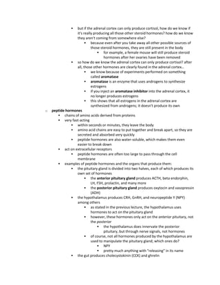  but if the adrenal cortex can only produce cortisol, how do we know if
it's really producing all those other steroid hormones? how do we know
they aren't coming from somewhere else?
 because even after you take away all other possible sources of
those steroid hormones, they are still present in the body
 for example, a female mouse will still produce steroid
hormones after her ovaries have been removed
 so how do we know the adrenal cortex can only produce cortisol? after
all, those other hormones are clearly found in the adrenal cortex…
 we know because of experiments performed on something
called aromatase
 aromatase is an enzyme that uses androgens to synthesize
estrogens
 if you inject an aromatase inhibitor into the adrenal cortex, it
no longer produces estrogens
 this shows that all estrogens in the adrenal cortex are
synthesized from androgens; it doesn't produce its own
o peptide hormones
 chains of amino acids derived from proteins
 very fast-acting
 within seconds or minutes, they leave the body
 amino acid chains are easy to put together and break apart, so they are
secreted and absorbed very quickly
 peptide hormones are also water-soluble, which makes them even
easier to break down
 act on extracellular receptors
 peptide hormones are often too large to pass through the cell
membrane
 examples of peptide hormones and the organs that produce them:
 the pituitary gland is divided into two halves, each of which produces its
own set of hormones
 the anterior pituitary gland produces ACTH, beta endorphin,
LH, FSH, prolactin, and many more
 the posterior pituitary gland produces oxytocin and vasopressin
(ADH)
 the hypothalamus produces CRH, GnRH, and neuropeptide Y (NPY)
among others
 as stated in the previous lecture, the hypothalamus uses
hormones to act on the pituitary gland
 however, these hormones only act on the anterior pituitary, not
the posterior
 the hypothalamus does innervate the posterior
pituitary, but through nerve signals, not hormones
 of course, not all hormones produced by the hypothalamus are
used to manipulate the pituitary gland; which ones do?
 NPY
 pretty much anything with "releasing" in its name
 the gut produces cholecystokinin (CCK) and ghrelin
 