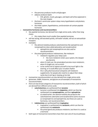  the pancreas produces insulin and glucagon
 adipose produces leptin
 CCK, ghrelin, insulin, glucagon, and leptin will all be explained in
the next chapter
 the brain's ventricular system relays many hypothalamic and pituitary
hormones
 the limbic system, hypothalamus, and brainstem all contain peptide
hormones
o monoamine hormones and neurotransmitters
 like peptide hormones, but derived from single amino acids, rather than long
chains
 this makes them much smaller than peptide hormones
 still fast acting, still excreted quickly, still water-soluble, still act on extracellular
receptors
 examples:
 the adrenal medulla produces catecholamines like epinephrine and
norepinephrine (also called adrenaline and noradrenaline)
 epinephrine and norepinephrine are also used as
neurotransmitters
 the pineal gland produces indoleamines, like melatonin
 melatonin regulates your sleep cycle
 the more melatonin enters your system, the sleepier
you become
 when it's dark out, the pineal gland secretes more melatonin;
when it's bright out, not so much
 so be careful not to expose yourself to too much light in the
evening, or it could affect your circadian rhythm
 this is why pharmaceutical companies sell melatonin
supplements: for people who need to re-adjust their sleep-
cycles due to jet lag or staying up too late
 monoamine neurotransmitters are also derived from single amino acids
 glutamate, GABA, histamine, and glycine are all examples of monoamine
neurotransmitters
 there are two broad categories of monoamine neurotransmitters, both of which
are derived from different amino acids:
 catecholamines are synthesized from tyrosine
 tyrosine is synthesized into dopamine, which can then be
synthesized into norepinephrine, and then epinephrine
 as stated earlier, the adrenal medulla also produces the
catecholamines adrenaline and noradrenaline (same structure
as norepinephrine and epinephrine), but these are used as
hormones, not neurotransmitters
 indoleamines are synthesized from tryptophan
 tryptophan is synthesized into serotonin, which can then be
synthesized into melatonin
 the pineal gland also produces melatonin, but there it is used as
a hormone
 both types of monoamine transmitters have their own sets of neural pathways
 