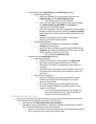  catecholamines have dopaminergic and noradrenergic pathways
 dopaminergic pathways:
 dopamine cell bodies are concentrated in two areas: the
substantia nigra and the ventral tegmental area
 both of these parts are in the brainstem
 axons from cell bodies in the substantia nigra ascend through
the medial forebrain bundle (MFB) to the striatum, an
important part of the limbic system
 axons from cell bodies in the ventral tegmental area also ascend
through the MFB; they end up in either the nucleus accumbens
(where dopamine is used to control reward mechanisms) or the
forebrain
 dopamine also performs certain actions in the posterior
pituitary, but not the anterior pituitary
 noradrenergic pathways:
 noradrenaline cell bodies are concentrated in the locus
coeruleus of the brainstem
 axons from these cell bodies ascend through the MFB into the
neocortex, then disperse throughout the limbic system, as well
as the cerebellum, spinal cord, and cortex
 this is called the neocortex circuit
 indoleamines have serotonergic pathways
 serotonergic pathways:
 serotonin cell bodies are concentrated in the raphe nuclei
 their axons ascend through the MFB into one of these
destinations: the thalamus, basal ganglia, limbic system, or
neocortex
 axons that enter the neocortex travel through the same circuit
as noradrenaline, taking them to the cerebellum, spinal cord,
and cortex
 a special note on serotonin:
 serotonin affects both the central and peripheral nervous
systems, but serotonin from the CNS does not mix with
serotonin from the PNS
 this is why antidepressants, specifically SSRI's (selective
serotonin reuptake inhibitors), only affect serotonin in the
synapses, not the brain
 just to make things perfectly clear, the synapses are
part of the PNS and the brain is part of the CNS, so
serotonin from either shouldn't mix
~~~~~~~~~~~~~~~~~~~~~~~~~~~~~~
 but you can't synthesize monoamine hormones and neurotransmitters without monoamines!
how do all those amino acids get to the brain in the first place?
o with help from the large neutral amino acid transporter
o tryptophan, tyrosine, phenylalanine, methionine, and branch-chained amino acids are
all carried by the large neutral amino acid transporter
 without it, none of these amino acids would make it past the blood-brain barrier
 this is usually the brain's only source of amino acids
 