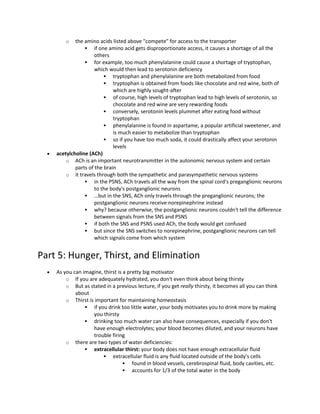o the amino acids listed above "compete" for access to the transporter
 if one amino acid gets disproportionate access, it causes a shortage of all the
others
 for example, too much phenylalanine could cause a shortage of tryptophan,
which would then lead to serotonin deficiency
 tryptophan and phenylalanine are both metabolized from food
 tryptophan is obtained from foods like chocolate and red wine, both of
which are highly sought-after
 of course, high levels of tryptophan lead to high levels of serotonin, so
chocolate and red wine are very rewarding foods
 conversely, serotonin levels plummet after eating food without
tryptophan
 phenylalanine is found in aspartame, a popular artificial sweetener, and
is much easier to metabolize than tryptophan
 so if you have too much soda, it could drastically affect your serotonin
levels
 acetylcholine (ACh)
o ACh is an important neurotransmitter in the autonomic nervous system and certain
parts of the brain
o it travels through both the sympathetic and parasympathetic nervous systems
 in the PSNS, ACh travels all the way from the spinal cord's preganglionic neurons
to the body's postganglionic neurons
 …but in the SNS, ACh only travels through the preganglionic neurons; the
postganglionic neurons receive norepinephrine instead
 why? because otherwise, the postganglionic neurons couldn't tell the difference
between signals from the SNS and PSNS
 if both the SNS and PSNS used ACh, the body would get confused
 but since the SNS switches to norepinephrine, postganglionic neurons can tell
which signals come from which system
Part 5: Hunger, Thirst, and Elimination
 As you can imagine, thirst is a pretty big motivator
o If you are adequately hydrated, you don't even think about being thirsty
o But as stated in a previous lecture, if you get really thirsty, it becomes all you can think
about
o Thirst is important for maintaining homeostasis
 if you drink too little water, your body motivates you to drink more by making
you thirsty
 drinking too much water can also have consequences, especially if you don't
have enough electrolytes; your blood becomes diluted, and your neurons have
trouble firing
o there are two types of water deficiencies:
 extracellular thirst: your body does not have enough extracellular fluid
 extracellular fluid is any fluid located outside of the body's cells
 found in blood vessels, cerebrospinal fluid, body cavities, etc.
 accounts for 1/3 of the total water in the body
 