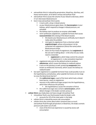  extracellular thirst is induced by perspiration, blood loss, diarrhea, and
heavy menstruation, all of which remove extracellular fluid
 extracellular thirst causes the volume of your blood to decrease, which
in turn decreases blood pressure
 here's how extracellular thirst works:
 it starts with a drop in blood volume
 as your blood pressure goes down, the baroreceptors in your
kidneys, which respond to changes in blood pressure, are
activated
 the kidneys start to produce an enzyme called renin
 renin synthesizes angiotensin, a peptide hormone that causes
vasoconstriction (the closing of the blood vessels)
 this boosts your blood pressure artificially, but it doesn't
really solve the problem
 renin gets its angiotensin from a chemical called
angiotensinogen, whose only purpose is to be
converted into angiotensin (hence the name) when
blood pressure drops
 there are four kinds of angiotensin, but angiotensin 2 -
the one we're talking about - is the only one you really
need to remember
 angiotensin 1, which helps control the amount
of angiotensin 2, is also somewhat important
 angiotensin also acts on the adrenal cortex to produce
aldosterone, which causes the kidneys to reabsorb sodium
 it acts on the pituitary as well, producing vasopressin (also
known as antidiuretic hormone), which causes the kidneys to
reabsorb water
 but wait! angiotensin is a peptide hormone! how could possibly it act on
the hypothalamus and pituitary, when peptide hormones are too large
to cross the blood-brain barrier?
 the subfornical organ, a part of the brain which lacks a blood-
brain barrier, reacts to angiotensin
 neurons in the subfornical organ project into the hypothalamus,
which then influences the pituitary
 the hypothalamus causes the sensation of thirst
 the subfornical organ also contains osmoreceptors, which
detect changes in the body's osmotic pressure
 cellular thirst: your body does not have enough intracellular fluid
 intracellular fluid is any fluid located inside the body's cells
 accounts for 2/3 of the total water in the body
 cellular thirst is induced by excess salt consumption
 cellular thirst also comes about when someone loses so much
extracellular fluid through perspiration or blood loss, the body's osmotic
pressure pulls water out of cells
 most of the thirst we experience is caused by excess salt
consumption
 