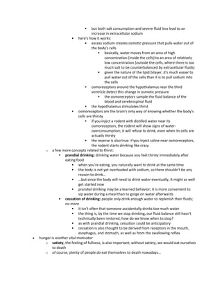  but both salt consumption and severe fluid loss lead to an
increase in extracellular sodium
 here's how it works:
 excess sodium creates osmotic pressure that pulls water out of
the body's cells
 basically, water moves from an area of high
concentration (inside the cells) to an area of relatively
low concentration (outside the cells, where there is too
much salt to be counterbalanced by extracellular fluids)
 given the nature of the lipid bilayer, it's much easier to
pull water out of the cells than it is to pull sodium into
the cells
 osmoreceptors around the hypothalamus near the third
ventricle detect this change in osmotic pressure
 the osmoreceptors sample the fluid balance of the
blood and cerebrospinal fluid
 the hypothalamus stimulates thirst
 osmoreceptors are the brain's only way of knowing whether the body's
cells are thirsty
 if you inject a rodent with distilled water near its
osmoreceptors, the rodent will show signs of water-
overconsumption; it will refuse to drink, even when its cells are
actually thirsty
 the reverse is also true: if you inject saline near osmoreceptors,
the rodent starts drinking like crazy
o a few more concepts related to thirst:
 prandial drinking: drinking water because you feel thirsty immediately after
eating food
 when you're eating, you naturally want to drink at the same time
 the body is not yet overloaded with sodium, so there shouldn't be any
reason to drink…
 …but since the body will need to drink water eventually, it might as well
get started now
 prandial drinking may be a learned behavior; it is more convenient to
sip water during a meal than to gorge on water afterwards
 cessation of drinking: people only drink enough water to replenish their fluids;
no more
 it isn't often that someone accidentally drinks too much water
 the thing is, by the time we stop drinking, our fluid balance still hasn't
technically been restored; how do we know when to stop?
 as with prandial drinking, cessation could be anticipatory
 cessation is also thought to be derived from receptors in the mouth,
esophagus, and stomach, as well as from the swallowing reflex
 hunger is another vital motivator
o satiety, the feeling of fullness, is also important; without satiety, we would eat ourselves
to death
o of course, plenty of people do eat themselves to death nowadays…
 