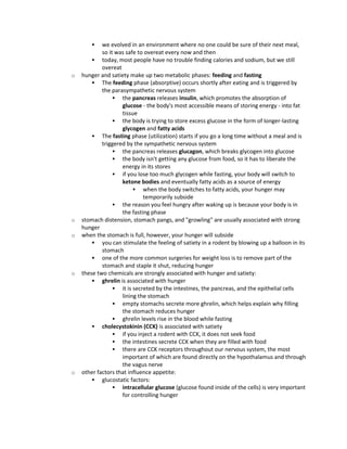  we evolved in an environment where no one could be sure of their next meal,
so it was safe to overeat every now and then
 today, most people have no trouble finding calories and sodium, but we still
overeat
o hunger and satiety make up two metabolic phases: feeding and fasting
 The feeding phase (absorptive) occurs shortly after eating and is triggered by
the parasympathetic nervous system
 the pancreas releases insulin, which promotes the absorption of
glucose - the body's most accessible means of storing energy - into fat
tissue
 the body is trying to store excess glucose in the form of longer-lasting
glycogen and fatty acids
 The fasting phase (utilization) starts if you go a long time without a meal and is
triggered by the sympathetic nervous system
 the pancreas releases glucagon, which breaks glycogen into glucose
 the body isn't getting any glucose from food, so it has to liberate the
energy in its stores
 if you lose too much glycogen while fasting, your body will switch to
ketone bodies and eventually fatty acids as a source of energy
 when the body switches to fatty acids, your hunger may
temporarily subside
 the reason you feel hungry after waking up is because your body is in
the fasting phase
o stomach distension, stomach pangs, and "growling" are usually associated with strong
hunger
o when the stomach is full, however, your hunger will subside
 you can stimulate the feeling of satiety in a rodent by blowing up a balloon in its
stomach
 one of the more common surgeries for weight loss is to remove part of the
stomach and staple it shut, reducing hunger
o these two chemicals are strongly associated with hunger and satiety:
 ghrelin is associated with hunger
 it is secreted by the intestines, the pancreas, and the epithelial cells
lining the stomach
 empty stomachs secrete more ghrelin, which helps explain why filling
the stomach reduces hunger
 ghrelin levels rise in the blood while fasting
 cholecystokinin (CCK) is associated with satiety
 if you inject a rodent with CCK, it does not seek food
 the intestines secrete CCK when they are filled with food
 there are CCK receptors throughout our nervous system, the most
important of which are found directly on the hypothalamus and through
the vagus nerve
o other factors that influence appetite:
 glucostatic factors:
 intracellular glucose (glucose found inside of the cells) is very important
for controlling hunger
 