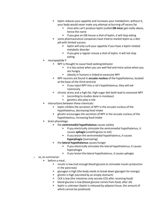  leptin reduces your appetite and increases your metabolism; without it,
your body would never make any attempt at burning off excess fat
 mice who can't produce leptin (called OB mice) get really obese,
hence the name
 if you give an OB mouse a shot of leptin, it will stop eating
 some pharmaceutical companies have tried to market leptin as a diet
pill with limited success
 leptin will only curb your appetite if you have a leptin-related
metabolic disorder
 if you give a regular mouse a shot of leptin, it will not stop
eating
 neuropeptide Y
 NPY is thought to cause food-seeking behavior
 it is less active when you are well-fed and more active when you
are hungry
 obesity in humans is linked to excessive NPY
 NPY neurons are found in arcuate nucleus of the hypothalamus, located
at the base of the third ventricle
 if you inject NPY into a rat's hypothalamus, they will eat
ravenously
 chronic stress and a high-fat, high-sugar diet both lead to excessive NPY
 (according to studies done in monkeys)
 genetics also play a role
 interactions between these chemicals:
 leptin inhibits the secretion of NPY in the arcuate nucleus of the
hypothalamus, decreasing food intake
 ghrelin encourages the secretion of NPY in the arcuate nucleus of the
hypothalamus, increasing food intake
 brain physiology:
 the ventromedial hypothalamus causes satiety
 if you electrically stimulate the ventromedial hypothalamus, it
causes aphagia (unwillingness to eat)
 if you lesion the ventromedial hypothalamus, it causes
hyperphagia (overeating)
 the lateral hypothalamus causes hunger
 if you electrically stimulate the lateral hypothalamus, it causes
hyperphagia
 if you lesion the lateral hypothalamus, it causes aphagia
o so, to summarize:
 before a meal…
 insulin is low (not enough blood glucose to stimulate insulin production
in the pancreas)
 glucagon is high (the body needs to break down glycogen for energy)
 ghrelin is high (secreted by an empty stomach)
 CCK is low (the intestines only secrete CCK after receiving food)
 blood glucose is low (blood glucose comes from food, after all)
 leptin is unknown (leptin is released by adipose tissue, the amount of
which cannot be predicted)
 