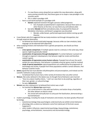  if a new theory comes along that can explain the new observation, along with
every existing scientific fact, that theory goes on to shape a new paradigm in the
scientific world
 this is called a paradigm shift
o here's a real-world example of a paradigm shift
 Darwin explained evolution through a process called pangenesis
 lots of people accepted Darwin's explanation, because there were no
other theories at the time, nor was there any contradictory data
 but when Mendel did find contradictory data, he proposed the theory of
Mendelian inheritance, and Darwin's pangenesis was discarded
 Mendel, unlike Darwin, performed experiments before coming up with
theories
 it was Darwin who first suggested that we study emotions not through introspection, but
through empirical observation
o he believed we should study body language, because unlike our own emotions, body
language can be observed with objectivity
 when studying emotion and motivation from a genetic perspective, we should use these
methods:
o cross-species comparison: if multiple species react to a stimulus in the same way, those
species might be genetically related
o examination of expressions through development: if a certain behavior is present all
through an organism's development, that behavior might be innate and therefore
rooted in genes
o examination of expressions across human cultures: if people from all over the world
exhibit the same behavior, that behavior is probably universal; genes could be involved
o study of special populations: special populations are unaffected by the progression of
technology and society; if people from these populations exhibit a certain behavior, that
behavior could be innate
 James argued that we must abandon old philosophies and preconceptions, and instead use the
scientific method to study ourselves
o he believed that humans had a richer variety of emotions than any other animal
 Watson, like Locke, believed in the tabula rasa; he thought that all behaviors were learned
o "Give me a dozen healthy infants…" and I can raise them to do anything, regardless of
their race, gender, or cultural heritage
o he was a behaviorist
 Skinner was also a behaviorist; he believed that instinct was a myth
o he invented the Skinner box experiment
 put a small animal in a box with two buttons; one button drops a food pellet,
the other delivers an electric shock
 the animal will eventually learn to only push the food button, demonstrating a
learned behavior
 modern psychology, including the study of motivation and emotion, has been greatly influenced
by biology
o evolutionary biology helps psychologists understand why we exhibit certain behaviors
o physiology tells us where our behaviors come from (what part of the brain causes
happiness?)
o other modern influences: experimental psychology, biopsychology, evolutionary
psychology, animal behavior, neuroscience and neuroendocrinology
 
