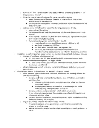 o humans also have a preference for fatty foods, but there isn't enough evidence to call
this preference "innate"
o the preference for sweets is observed in many, many other species
 sweet foods are useful, because they give us easy-to-digest, easy-to-burn
energy with little metabolic cost
 the tongue can directly sense sweetness; shows how important sweet foods are
to our evolution
o saltiness is one of the few other tastes that the tongue can sense directly
 other animals like salt too
 herbivores will travel great distances to eat salt, because plants are not rich in
sodium
 if you deprive a rodent of salt, they will drink nothing but high-salinity solutions
that would normally be disgusting
 humans ingest way more sodium than they should
 Health Canada says we should ingest around 1,500 mg of salt
 we should never exceed 2,300 mg
 but most adults consume over 3,400 mg every day
 this is bad, because excess sodium consumption can lead to
hypertension, high blood pressure, and other life-threatening conditions
 in addition to preferring certain foods, humans can also learn to avoid foods that cause sickness
o this type of avoidance only takes one trial
 if a food makes you sick once, you will probably never want to eat it again
o even the smell of sickening foods can trigger nausea
 if a food is very odorous, you will avoid other odorous foods, even if the smells
themselves are different
o dietary neophobia: animals (and some humans) tend to avoid foods they have never
eaten before
 elimination is another vital motivation, but we won't talk about it much
o there are three types of elimination - urination, defecation, and vomiting - but we will
only discuss vomiting
 the area postrema, which can be found at the base of the brain, controls the
vomiting reflex
 other parts of the brain also control the vomiting reflex, but the area
postrema is special…
 it does not have a blood-brain barrier, so it can sample the blood
without putting other parts of the brain at risk
 the area postrema contains receptors which detect certain toxins
 if you eat something poisonous, the area postrema will detect the poison and
trigger your vomiting reflex
 the area postrema only causes vomiting from dietary toxins; it does has nothing
to do with vomiting out of disgust
o disgust is a primary emotion, stereotyped across cultures
 it is also stereotyped across age; emerges early in infancy, does not really
change as people grow up
 even across species, disgust is universally triggered by feces, death, and odors of
decay
 