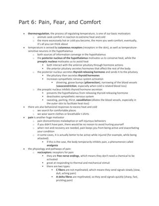 Part 6: Pain, Fear, and Comfort
 thermoregulation, the process of regulating temperature, is one of our basic motivators
o animals seek comfort in reaction to extreme heat and cold
o the more excessively hot or cold you become, the more you seek comfort; eventually,
it's all you can think about
 temperature is sensed by cutaneous receptors (receptors in the skin), as well as temperature-
sensitive neurons in the hypothalamus
o both sources of information converge in the hypothalamus
o the posterior nucleus of the hypothalamus motivates us to conserve heat, while the
preoptic nucleus motivates us to avoid heat
 both interact with the anterior pituitary through hormone actions
 the anterior pituitary secretes hormones that affect the rest of the body
o the posterior nucleus secretes thyroid-releasing hormone and sends it to the pituitary
 the pituitary then secretes thyroid hormones
 increases sympathetic nervous system activation
 shivering, goose bumps (piloerection), narrowing of the blood vessels
(vasoconstriction, especially when cold is related blood loss)
o the preoptic nucleus inhibits thyroid hormone secretion
 prevents the hypothalamus from releasing thyroid-releasing hormone
 deactivates sympathetic nervous system
 sweating, panting, thirst, vasodilation (dilates the blood vessels, especially in
the outer-skin to facilitate heat-loss)
 there are also behavioral responses to excess heat and cold
o we search for comfortable places
o we wear warm clothes or breathable t-shirts
 pain is another huge motivator
o pain disincentivizes maladaptive or self-injurious behaviors
o if you didn't have pain, there would be no reason to avoid hurting yourself
o when rest and recovery are needed, pain keeps you from being active and exacerbating
your condition
o in some cases, it is actually better to be active while injured (for example, while being
attacked)
 if this is the case, the body temporarily inhibits pain, a phenomenon called
analgesia
 the physiology and pathways of pain:
o nociceptors: receptors for pain
 they are free nerve endings, which means they don't need a chemical to be
activated
 great at responding to thermal and mechanical stimuli
 there are two types:
 C fibers are not myelinated, which means they send signals slowly (slow,
dull, aching pain)
 A-delta fibres are myelinated, so they send signals quickly (sharp, fast,
prickling pain)
 