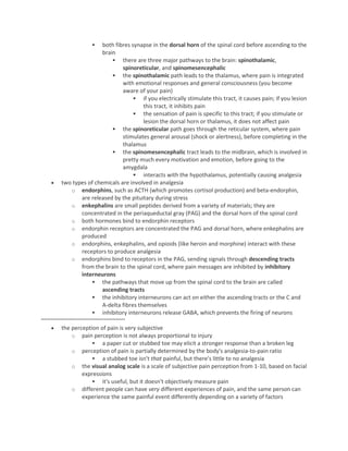  both fibres synapse in the dorsal horn of the spinal cord before ascending to the
brain
 there are three major pathways to the brain: spinothalamic,
spinoreticular, and spinomesencephalic
 the spinothalamic path leads to the thalamus, where pain is integrated
with emotional responses and general consciousness (you become
aware of your pain)
 if you electrically stimulate this tract, it causes pain; if you lesion
this tract, it inhibits pain
 the sensation of pain is specific to this tract; if you stimulate or
lesion the dorsal horn or thalamus, it does not affect pain
 the spinoreticular path goes through the reticular system, where pain
stimulates general arousal (shock or alertness), before completing in the
thalamus
 the spinomesencephalic tract leads to the midbrain, which is involved in
pretty much every motivation and emotion, before going to the
amygdala
 interacts with the hypothalamus, potentially causing analgesia
 two types of chemicals are involved in analgesia
o endorphins, such as ACTH (which promotes cortisol production) and beta-endorphin,
are released by the pituitary during stress
o enkephalins are small peptides derived from a variety of materials; they are
concentrated in the periaqueductal gray (PAG) and the dorsal horn of the spinal cord
o both hormones bind to endorphin receptors
o endorphin receptors are concentrated the PAG and dorsal horn, where enkephalins are
produced
o endorphins, enkephalins, and opioids (like heroin and morphine) interact with these
receptors to produce analgesia
o endorphins bind to receptors in the PAG, sending signals through descending tracts
from the brain to the spinal cord, where pain messages are inhibited by inhibitory
interneurons
 the pathways that move up from the spinal cord to the brain are called
ascending tracts
 the inhibitory interneurons can act on either the ascending tracts or the C and
A-delta fibres themselves
 inhibitory interneurons release GABA, which prevents the firing of neurons
~~~~~~~~~~~~~~~~~~~~~~~~~~~
 the perception of pain is very subjective
o pain perception is not always proportional to injury
 a paper cut or stubbed toe may elicit a stronger response than a broken leg
o perception of pain is partially determined by the body's analgesia-to-pain ratio
 a stubbed toe isn't that painful, but there's little to no analgesia
o the visual analog scale is a scale of subjective pain perception from 1-10, based on facial
expressions
 it's useful, but it doesn't objectively measure pain
o different people can have very different experiences of pain, and the same person can
experience the same painful event differently depending on a variety of factors
 