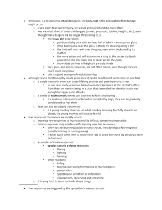  while pain is a response to actual damage in the body, fear is the anticipation that damage
might occur
o if we didn't fear pain or injury, we would get injured and die more often
o we are most afraid of ancestral dangers (snakes, predators, spiders, heights, etc.), even
though these dangers are no longer threatening to us
 the visual cliff experiment:
 position a baby on a solid surface, half of which is transparent glass
 if the baby walks near this glass, it thinks it's crawling along a cliff
 the baby will not crawl over the glass, even when beckoned by its
mother
 the more active and self-locomotive a baby is, the better its depth-
perception, the less likely it is to crawl across the glass
 shows that our fear of heights is partially innate
 cars, guns, and knives, however, are not often feared, even though they are
much more dangerous
 this is a good example of evolutionary lag
 although fear is constrained by innate processes, it can be conditioned, sometimes in one trial
o a single traumatic event can cause lifelong phobias and post-traumatic stress
 in one case study, a woman had a traumatic experience at the dentist's office;
from then, on merely sitting in a chair that resembled her dentist’s chair was
enough to trigger panic attacks
o a series of subtraumatic events can also lead to fear conditioning
 if a mailman is frequently attacked or barked at by dogs, they can be gradually
conditioned to fear them
o fear can also be socially transmitted
 if a young monkey observes an adult monkey behaving fearfully towards an
object, the young monkey will also be fearful
 fear responses themselves are mostly innate
o learning new responses to fearful stimuli is difficult, sometimes impossible
o innate responses may interfere with learning new fear responses
 when rats receive inescapable electric shocks, they develop a fear response
(usually freezing or running away)
 it takes quite some time to train these rats to avoid the shock by pressing a lever
beforehand
o examples of innate responses:
 species-specific defense reactions:
 fleeing
 fighting
 freezing
 other reactions
 hiding
 burying, burrowing themselves or fearful objects
 perspiration
 spontaneous urination or defecation
 vocalizations, like crying and screaming
o it is very hard to learn not to do these things
~~~~~~~~~~~~~
 fear responses are triggered by the sympathetic nervous system
 