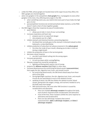 o unlike the PSNS, whose ganglia are located close to the organ tissues they affect, the
SNS's ganglia are chained together
o when one ganglion in the sympathetic chain ganglia fires, it propagates to every other
ganglion in the chain, thus affecting every organ in the SNS
 when something scares you, you need to kick every part of your body into high
gear at once
 parasympathetic functions do not demand whole-body reactions, so the PSNS
doesn't need a chain of close-together ganglia
o the SNS triggers these fear responses by way of noradrenaline:
 pupil dilation
 allows you to take in more of your surroundings
 increases respiratory and heart rate
 prepares you to run away from danger
 also prepares you for a fight
 inhibits stomach and intestinal function, preventing digestion
 the blood that normally goes to the stomach is directed instead to other
body parts, as described below
 inhibits production of saliva (but not salivary enzymes) in the salivary gland
 this dries the inside of your mouth, allowing you to take in more air
during a single breath
 inhibits the production of tears in the lacrimal glands
 decreases sexual response
 you don't want blood rushing into the wrong organs
 increases perspiration
 to cool you down while running/fighting
 liberates energy from stored fat and glucose
 fighting and fleeing both require a lot of energy
 prepares for defense reactions (fight/flight) in other ways
 increases blood pressure by constricting the blood vessels (vasoconstriction)
that supply the skin, digestive tract, brain, and smooth muscle
 by constricting blood vessels, the SNS directs blood away from these
parts of the body
 during fight/flight reactions, the skin, digestive tract, brain, and smooth
muscle do not need blood as much as the skeletal muscles
 speaking of which, the SNS also dilates the skeletal muscles' blood
vessels, giving them the oxygen, energy, and nutrients needed to carry
the body away from danger
 SNS vasoconstriction, like most other SNS functions is caused by
noradrenaline and adrenaline
 there are multiple adrenergic receptors throughout the body,
each of which respond to both noradrenaline and adrenaline
 most of the time, these receptors exhibit the same response to
adrenaline and noradrenaline
 there are two adrenergic receptors that control
vasoconstriction: alpha 1 adrenergic receptors, and beta 2
adrenergic receptors
 