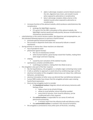  alpha 1 adrenergic receptors constrict blood vessels in
the skin, digestive tract, brain, and smooth muscle
when exposed to adrenaline or noradrenaline
 beta 2 adrenergic receptors dilate arteries in the
skeletal muscles when exposed to adrenaline or
noradrenaline
 increases function of the adrenal medulla, which produces catecholamines like
noradrenaline
 prolongs the fight/flight response
 if it weren't for the SNS's stimulation of the adrenal medulla, the
fight/flight reaction would end really quickly, because noradrenaline is a
monoamine neurotransmitter
o catecholamines in the central nervous system, like dopamine and norepinephrine, are
also elevated following exposure to aversive or fearful stimuli
 promotes general arousal and awareness
 the increase in dopamine levels does not necessarily indicate a reward
mechanism
o during extreme or intense fear, these reactions are observed:
 loss of peripheral vision
 piloerection (goose bumps)
 this has an evolutionary context
 when humans had fur, goose bumps raised their hackles, making them
seem larger and more imposing
 shaking
 caused by over-activation of the skeletal muscles
 spontaneous urination and defecation
 could disgust predators, making them less likely to eat us
o the amygdala is also part of the fear response
 like the hypothalamus, the amygdala is a complex organ containing many nuclei
 it tells us whether to approach or avoid stimuli by conditioning anger and fear
 electrical stimulation of the amygdala's lateral areas can induce fear, defensive
behaviors, and alertness
 electrical stimulation of other areas can diminish fear and defensive behaviors
 human fMRI studies have shown that the amygdala activates upon viewing
fearful facial expressions
 there are two amygdala nuclei to consider
 the basolateral nucleus integrates stimuli and sensory memories with
feelings of fear
 helps us learn to be afraid of things
 allows to recall whether stimuli should be avoided
 every kind of stimulus, from visual to olfactory, can be
conditioned with a fear response
 the cortical nucleus is responsible for our sense of smell and
pheromone processing
 it receives input from the olfactory bulb and olfactory cortex
 the centromedial nucleus is involved in the arousal of emotions
 the amygdala is connected to many other parts of the brain, including…
 