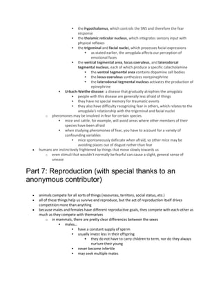  the hypothalamus, which controls the SNS and therefore the fear
response
 the thalamic reticular nucleus, which integrates sensory input with
physical reflexes
 the trigeminal and facial nuclei, which processes facial expressions
 as stated earlier, the amygdala affects our perception of
emotional faces
 the ventral tegmental area, locus coeruleus, and laterodorsal
tegmental nucleus, each of which produce a specific catecholamine
 the ventral tegmental area contains dopamine cell bodies
 the locus coeruleus synthesizes norepinephrine
 the laterodorsal tegmental nucleus activates the production of
epinephrine
 Urbach-Weithe disease: a disease that gradually atrophies the amygdala
 people with this disease are generally less afraid of things
 they have no special memory for traumatic events
 they also have difficulty recognizing fear in others, which relates to the
amygdala's relationship with the trigeminal and facial nuclei
o pheromones may be involved in fear for certain species
 mice and cattle, for example, will avoid areas where other members of their
species have been afraid
 when studying pheromones of fear, you have to account for a variety of
confounding variables
 mice spontaneously defecate when afraid, so other mice may be
avoiding places out of disgust rather than fear
 humans are instinctively frightened by things that move slowly towards us
o even stimuli that wouldn't normally be fearful can cause a slight, general sense of
unease
Part 7: Reproduction (with special thanks to an
anonymous contributor)
 animals compete for all sorts of things (resources, territory, social status, etc.)
 all of these things help us survive and reproduce, but the act of reproduction itself drives
competition more than anything
 because males and females have different reproductive goals, they compete with each-other as
much as they compete with themselves
o in mammals, there are pretty clear differences between the sexes
 males…
 have a constant supply of sperm
 usually invest less in their offspring
 they do not have to carry children to term, nor do they always
nurture their young
 never become infertile
 may seek multiple mates
 
