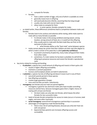 compete for females
 females…
 have a select number of eggs, only one of which is available at a time
 generally invest more in offspring
 will eventually become infertile, assuming they live long enough
 usually only mate with one (or two) males
 allow males to compete for them
 in some species, females compete for males
o as stated earlier, these differences sometimes lead to competition between males and
females
 females have to be cautious and selective while mating, while males want to
mate with as many females as possible
 if a female mates in the wrong conditions (wrong season, wrong
location, wrong amount of food, etc.), it could hurt the offspring
 they usually want to mate with the best male they can find, to the
exclusion of other males
 what females define as the "best male" varies between species
 males cannot always be certain that their children are their own (the degree to
which a male is certain of his paternity is called paternity confidence)
 to prevent uncertainty of paternity, many males will guard their mates
from other males
 sometimes, if a male realizes he has been cuckolded, he will kill the
offspring to preserve resources and restart the female's reproductive
cycle
 key terms related to mating and bonding:
o K-selection: a species has a small amount of offspring and invests in them quite a bit
 results in higher offspring survivability
 maintains a constant population
 humans and humpback whales are both K-selectionists
o r-selection: a species has lots of offspring and doesn't invest much in any of them
 very brief juvenile period in these species
 low offspring survivability
 creates large population changes
 mice and fruit flies are both r-selectionists
o monogamy: one female and one male are paired together
 monogamy is good for less dominant males who have trouble controlling
resources and territory, because monogamy gives them a higher chance of
mating with at least one female
 the best males can only take one female, which leaves the other
females for less successful males
 leads to female-female competition for access to males (occurs in humans, bald
eagles, and some other mammals)
 serial monogamy: several brief monogamous partnerships in succession
 advantages of monogamous male-female bonding:
 there is less risk of catching diseases, because you only ever have sex
with one person
 biparental (two-parent) care increases offspring success and
survivability
 