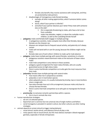  females also benefit; they receive assistance with raising kids, and they
are protected by male partners
 disadvantages of monogamous male-female bonding:
 excludes all other mating opportunities; what if someone better comes
along?
 worse, what if your partner is infertile?
 and what if your partner deceives you? what if they mate with someone
else on the side?
 this is especially threatening to males, who have a lot to lose
from cuckoldry
 males may abandon, neglect, or abuse the cuckolder male's
children, as well as the cuckolding female herself
o polygamy: males and females both engage in multiple pairings
 in polygamous societies, males compete more often than females, because
females are the choosier sex
 diseases are rampant due to frequent sexual activity, and paternity isn't always
certain
 males will not bond with or care for young, because the children might not be
theirs
 females take care of each-others' children to make up for male absence
o polygyny: males have multiple pairings with several females, sometimes in a harem
 polygynous societies reward dominant males at the exclusion of lower status
males
 male-male competition is very intense in these societies
 polygyny a good arrangement for lower-status females, who are usually
guaranteed access to high-status males
 there is some interfemale competition as to who gets the most resources from
their male
o polyandry: females have multiple pairings with several males
 hive insects often live in polyandrous societies
 polyandry is rare in mammalian species
 when polyandry occurs, it is usually motivated by kinship; two or more brothers
share a single wife
 low-status females lose out in this arrangement, because males only have to
choose the best females
 there is some intermale competition as to who gets to impregnate the female
first
o promiscuity: no exclusive romantic partnerships within a species
 this is true in animals like mice
 human reproductive strategies:
o we are a K-selected species
o biparental care is common but not universal; lots of single mothers and fathers
o serial monogamy is prevalent in western culture, but other cultures use other mating
strategies
 animals depend on certain stimuli to trigger mating behavior
o visual stimuli, tactile stimuli, and olfactory stimuli all play a role
o many species rely on visual stimuli, but the most obvious example is blood-engorged
genitalia, especially in female chimpanzees
 