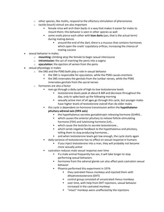 o other species, like moths, respond to the olfactory stimulation of pheromones
o tactile (touch) stimuli are also important
 female mice will arch their backs in a way that makes it easier for males to
mount them; this behavior is seen in other species as well
 some snails pierce each-other with love darts (yes, that is the actual term)
during mating dances
 around the end of the dart, there is a mucous that contains hormones
which open the snails' copulatory orifices, increasing the chance of
mating success
 sexual behavior in males:
o mounting: climbing atop the female to begin sexual intercourse
o intromission: the act of inserting the penis into a vagina
o ejaculation: the ejection of semen from the penis
 sexual physiology in males:
o the SNS and the PSNS both play a role in sexual behavior
 the SNS is responsible for ejaculation, while the PSNS causes erections
 the SNS innervates the genitals from the lumbar nerves, while the PSNS
innervates genitals from the sacral nerves
o hormones are also a factor
 men go through a daily cycle of high-to-low testosterone levels
 testosterone levels peak at about 8 AM and decrease throughout the
day, only to spike back up the following morning
 sexually active men of all ages go through this cycle, but younger males
have higher levels of testosterone overall than do older males
 this cycle is dependent on hormone transmission within the hypothalamo-
pituitary-adrenal axis (HPA axis)
 the hypothalamus secretes gonadotropin releasing hormone (GnRH)…
 which causes the anterior pituitary to release follicle-stimulating
hormone (FSH) and luteinizing hormone (LH)…
 which cause the testicles to secrete testosterone…
 which sends negative feedback to the hypothalamus and pituitary,
telling them to stop producing hormones…
 and when testosterone levels get low enough, the cycle starts again
 daily variance of testosterone has no effect on sexual response in humans
 if you inject testosterone into a man, they will probably not become
more sexually active
 castration reduces male sexual response over time
 if a male animal frequently has sex, it will take longer to stop
performing sexual behaviors
 hormones from the adrenal glands can also affect post-castration sexual
behavior
 Phoenix performed this experiment in 1974:
 they castrated rhesus monkeys and injected them with
dihydrotestosterone (DHT)
 control group consisted of uncastrated rhesus monkeys
 over time, with help from DHT injections, sexual behavior
increased in the castrated monkeys
 "intact" monkeys were unaffected by the injections
 