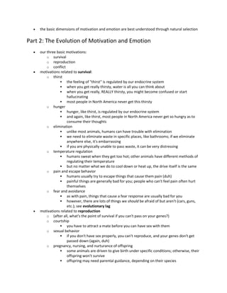  the basic dimensions of motivation and emotion are best understood through natural selection
Part 2: The Evolution of Motivation and Emotion
 our three basic motivations:
o survival
o reproduction
o conflict
 motivations related to survival:
o thirst
 the feeling of "thirst" is regulated by our endocrine system
 when you get really thirsty, water is all you can think about
 when you get really, REALLY thirsty, you might become confused or start
hallucinating
 most people in North America never get this thirsty
o hunger
 hunger, like thirst, is regulated by our endocrine system
 and again, like thirst, most people in North America never get so hungry as to
consume their thoughts
o elimination
 unlike most animals, humans can have trouble with elimination
 we need to eliminate waste in specific places, like bathrooms; if we eliminate
anywhere else, it's embarrassing
 if you are physically unable to pass waste, it can be very distressing
o temperature regulation
 humans sweat when they get too hot; other animals have different methods of
regulating their temperature
 but no matter what we do to cool down or heat up, the drive itself is the same
o pain and escape behavior
 humans usually try to escape things that cause them pain (duh)
 painful things are generally bad for you; people who can't feel pain often hurt
themselves
o fear and avoidance
 as with pain, things that cause a fear response are usually bad for you
 however, there are lots of things we should be afraid of but aren't (cars, guns,
etc.); see evolutionary lag
 motivations related to reproduction
o (after all, what's the point of survival if you can't pass on your genes?)
o courtship
 you have to attract a mate before you can have sex with them
o sexual behavior
 if you don't have sex properly, you can't reproduce, and your genes don't get
passed down (again, duh)
o pregnancy, nursing, and nurturance of offspring
 some animals are driven to give birth under specific conditions; otherwise, their
offspring won't survive
 offspring may need parental guidance, depending on their species
 