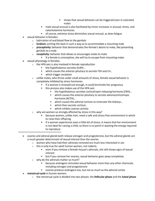  shows that sexual behavior can be triggered even in castrated
males
 male sexual arousal is also facilitated by minor increases in arousal, stress, and
catecholamine hormones
 of course, extreme stress diminishes sexual arousal, as does fatigue
 sexual behavior in females:
o lubrication of and blood flow to the genitals
o lordosis: arching the back in such a way as to accommodate a mounting male
o proceptivity: behavior that demonstrates the female's desire to mate, like presenting
genitals to a male
o receptivity: behavior that allows or encourages males to mate
 if a female is unreceptive, she will try to escape from mounting males
 sexual physiology in females:
o the HPA axis is also involved in female reproduction
 the hypothalamus secretes GnRH…
 which causes the anterior pituitary to secrete FSH and LH…
 which trigger ovulation
o unlike males, who thrive under small amounts of stress, female sexual behavior is
completely inhibited by stress hormones
 if a woman is stressed out enough, it could terminate her pregnancy
 this process also makes use of the HPA axis
 the hypothalamus secretes corticotropin-releasing hormone (CRH)…
 which causes the anterior pituitary to secrete adrenocorticotropic
hormone (ACTH)…
 which causes the adrenal cortices to innervate the kidneys…
 which then secrete cortisol…
 which inhibits ovarian activity
o why are women so strongly affected by stress in this way?
 because women, unlike men, need a safe and stress-free environment in which
to raise their offspring
 if a woman experiences even a little bit of stress, it means that her environment
is not ideal for raising a child, so there is no point in wasting the energy required
to reproduce
~~~~~~~~~~~~~~~~~~~~~~~~~~~~~~~
 ovaries and adrenal glands both release estrogen and progesterone, but the adrenal glands are
a much greater determinant of sexual interest than the ovaries
o women who have had their adrenals removed are much less interested in sex
o this is only true for adult human women, not rodents
 even if you remove a female mouse's adrenals, she still shows signs of sexual
interest
 but if you remove her ovaries, sexual behavior goes away completely
o why do the adrenals matter so much?
 because androgens stimulate sexual behavior more than any other chemicals,
including estrogen and progesterone
 ovaries produce androgens too, but not as much as the adrenal cortex
 menstrual cycle in human women:
o the menstrual cycle is divided into two phases: the follicular phase and the luteal phase
 