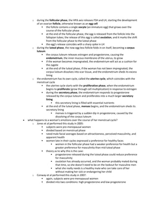 o during the follicular phase, the HPA axis releases FSH and LH, starting the development
of an ovarian follicle, otherwise known as an egg cell
 the follicle contains a single oocyte (an immature egg) that grows over the
course of the follicular phase
 at the end of the follicular phase, the egg is released from the follicle into the
fallopian tubes; the release of this egg is called ovulation, and it marks the shift
from the follicular phase to the luteal phase
 the egg’s release coincides with a sharp spike in LH
o during the luteal phase, the now egg-less follicle folds in on itself, becoming a corpus
luteum
 the corpus luteum releases estrogen and progesterone, causing the
endometrium, the inner mucous membrane of the uterus, to grow
 if the woman becomes impregnated, the endometrium will act as a cushion for
the zygote
 at the end of the luteal phase, if the woman has not been impregnated, the
corpus luteum dissolves into scar tissue, and the endometrium sheds its excess
lining
o the endometrium has its own cycle, called the uterine cycle, which coincides with the
menstrual cycle
 the uterine cycle starts with the proliferative phase, when the endometrium
begins to proliferate (grow through cell multiplication) in response to estrogen
 during the secretory phase, the endometrium responds to progesterone
released by the corpus luteum and proliferates into a much larger secretory
lining
 this secretory lining is filled with essential nutrients
 at the end of the luteal phase, menses begins, and the endometrium sheds its
secretory lining
 menses is triggered by a sudden dip in progesterone, caused by the
dissolving of the corpus luteum
 what happens to a woman's emotions over the course of her menstrual cycle?
o Jones et al performed this study in 2005:
 subjects were pre-menopausal women
 divided based on menstrual phase
 rated male facial averages based on attractiveness, perceived masculinity, and
apparent health
 women late in their cycles expressed a preference for healthy faces
 women in the follicular phase had a weaker preference for health but a
greater preference for masculinity than mid luteal phase
 theory as to why this is the case:
 progesterone released during the luteal phase could reduce preference
for masculinity
 ovulation has already occurred, and the woman probably mated during
that time, so she doesn't need to be on the lookout for masculine men
 what she really needs is a healthy mate who can take care of her
without making her sick or endangering her child
o Conway et al performed this study in 2007:
 again, subjects were pre-menopausal women
 divided into two conditions: high progesterone and low progesterone
 