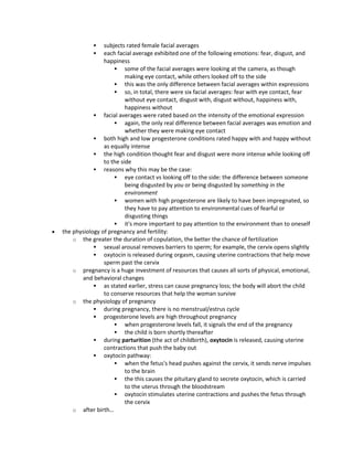  subjects rated female facial averages
 each facial average exhibited one of the following emotions: fear, disgust, and
happiness
 some of the facial averages were looking at the camera, as though
making eye contact, while others looked off to the side
 this was the only difference between facial averages within expressions
 so, in total, there were six facial averages: fear with eye contact, fear
without eye contact, disgust with, disgust without, happiness with,
happiness without
 facial averages were rated based on the intensity of the emotional expression
 again, the only real difference between facial averages was emotion and
whether they were making eye contact
 both high and low progesterone conditions rated happy with and happy without
as equally intense
 the high condition thought fear and disgust were more intense while looking off
to the side
 reasons why this may be the case:
 eye contact vs looking off to the side: the difference between someone
being disgusted by you or being disgusted by something in the
environment
 women with high progesterone are likely to have been impregnated, so
they have to pay attention to environmental cues of fearful or
disgusting things
 it's more important to pay attention to the environment than to oneself
 the physiology of pregnancy and fertility:
o the greater the duration of copulation, the better the chance of fertilization
 sexual arousal removes barriers to sperm; for example, the cervix opens slightly
 oxytocin is released during orgasm, causing uterine contractions that help move
sperm past the cervix
o pregnancy is a huge investment of resources that causes all sorts of physical, emotional,
and behavioral changes
 as stated earlier, stress can cause pregnancy loss; the body will abort the child
to conserve resources that help the woman survive
o the physiology of pregnancy
 during pregnancy, there is no menstrual/estrus cycle
 progesterone levels are high throughout pregnancy
 when progesterone levels fall, it signals the end of the pregnancy
 the child is born shortly thereafter
 during parturition (the act of childbirth), oxytocin is released, causing uterine
contractions that push the baby out
 oxytocin pathway:
 when the fetus's head pushes against the cervix, it sends nerve impulses
to the brain
 the this causes the pituitary gland to secrete oxytocin, which is carried
to the uterus through the bloodstream
 oxytocin stimulates uterine contractions and pushes the fetus through
the cervix
o after birth…
 